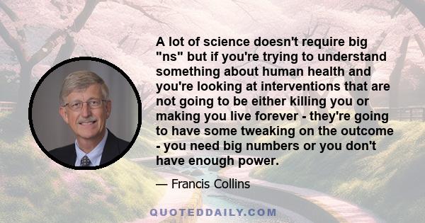 A lot of science doesn't require big ns but if you're trying to understand something about human health and you're looking at interventions that are not going to be either killing you or making you live forever -