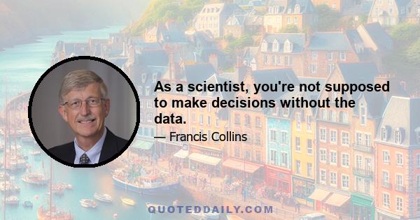 As a scientist, you're not supposed to make decisions without the data.