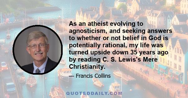 As an atheist evolving to agnosticism, and seeking answers to whether or not belief in God is potentially rational, my life was turned upside down 35 years ago by reading C. S. Lewis's Mere Christianity.