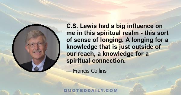 C.S. Lewis had a big influence on me in this spiritual realm - this sort of sense of longing. A longing for a knowledge that is just outside of our reach, a knowledge for a spiritual connection.