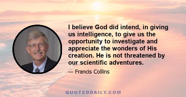 I believe God did intend, in giving us intelligence, to give us the opportunity to investigate and appreciate the wonders of His creation. He is not threatened by our scientific adventures.