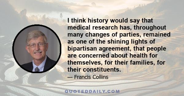 I think history would say that medical research has, throughout many changes of parties, remained as one of the shining lights of bipartisan agreement, that people are concerned about health for themselves, for their