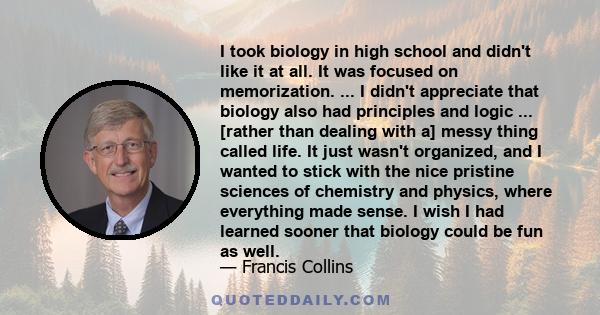 I took biology in high school and didn't like it at all. It was focused on memorization. ... I didn't appreciate that biology also had principles and logic ... [rather than dealing with a] messy thing called life. It