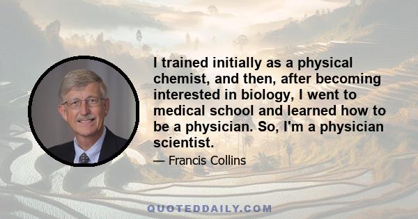 I trained initially as a physical chemist, and then, after becoming interested in biology, I went to medical school and learned how to be a physician. So, I'm a physician scientist.