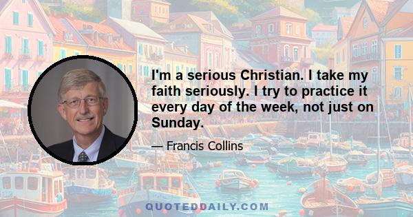 I'm a serious Christian. I take my faith seriously. I try to practice it every day of the week, not just on Sunday.