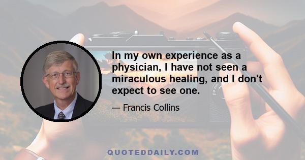 In my own experience as a physician, I have not seen a miraculous healing, and I don't expect to see one.