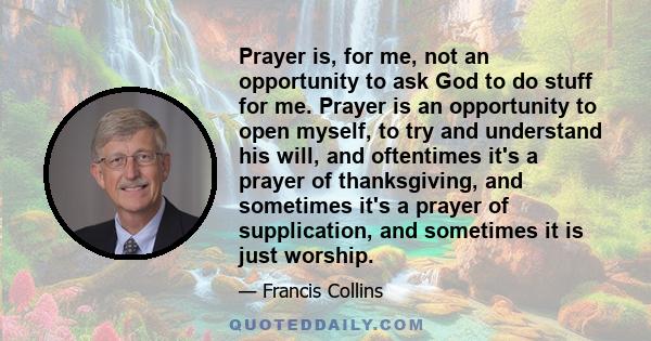 Prayer is, for me, not an opportunity to ask God to do stuff for me. Prayer is an opportunity to open myself, to try and understand his will, and oftentimes it's a prayer of thanksgiving, and sometimes it's a prayer of