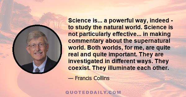 Science is... a powerful way, indeed - to study the natural world. Science is not particularly effective... in making commentary about the supernatural world. Both worlds, for me, are quite real and quite important.