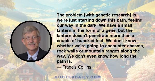 The problem [with genetic research] is, we're just starting down this path, feeling our way in the dark. We have a small lantern in the form of a gene, but the lantern doesn't penetrate more than a couple of hundred