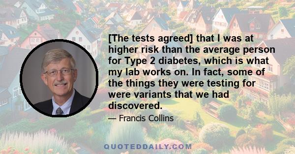 [The tests agreed] that I was at higher risk than the average person for Type 2 diabetes, which is what my lab works on. In fact, some of the things they were testing for were variants that we had discovered.