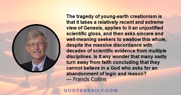 The tragedy of young-earth creationism is that it takes a relatively recent and extreme view of Genesis, applies to it an unjustified scientific gloss, and then asks sincere and well-meaning seekers to swallow this