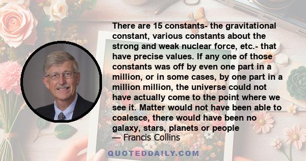 There are 15 constants- the gravitational constant, various constants about the strong and weak nuclear force, etc.- that have precise values. If any one of those constants was off by even one part in a million, or in