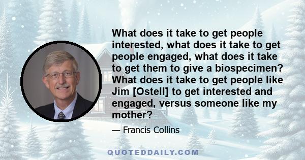 What does it take to get people interested, what does it take to get people engaged, what does it take to get them to give a biospecimen? What does it take to get people like Jim [Ostell] to get interested and engaged,