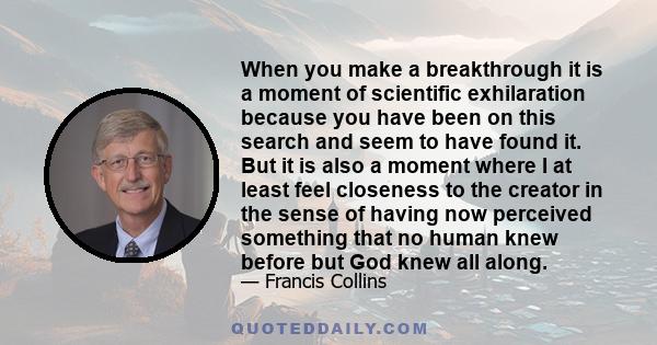 When you make a breakthrough it is a moment of scientific exhilaration because you have been on this search and seem to have found it. But it is also a moment where I at least feel closeness to the creator in the sense