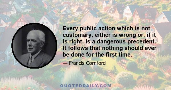 Every public action which is not customary, either is wrong or, if it is right, is a dangerous precedent. It follows that nothing should ever be done for the first time.