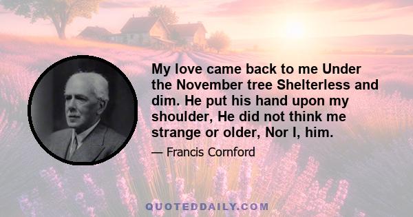 My love came back to me Under the November tree Shelterless and dim. He put his hand upon my shoulder, He did not think me strange or older, Nor I, him.