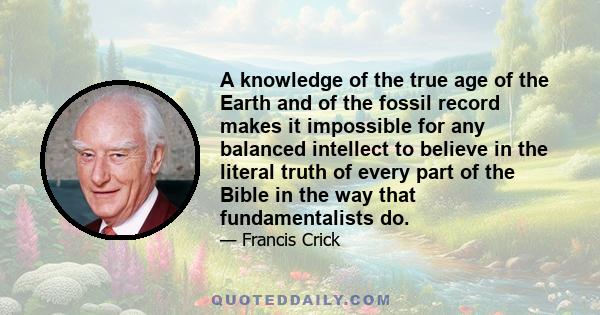 A knowledge of the true age of the Earth and of the fossil record makes it impossible for any balanced intellect to believe in the literal truth of every part of the Bible in the way that fundamentalists do.