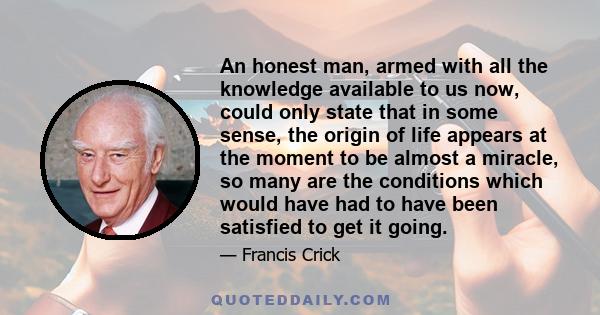 An honest man, armed with all the knowledge available to us now, could only state that in some sense, the origin of life appears at the moment to be almost a miracle, so many are the conditions which would have had to