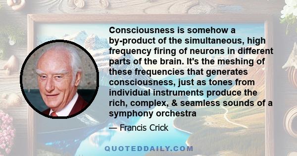 Consciousness is somehow a by-product of the simultaneous, high frequency firing of neurons in different parts of the brain. It's the meshing of these frequencies that generates consciousness, just as tones from