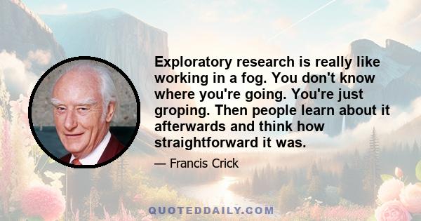 Exploratory research is really like working in a fog. You don't know where you're going. You're just groping. Then people learn about it afterwards and think how straightforward it was.