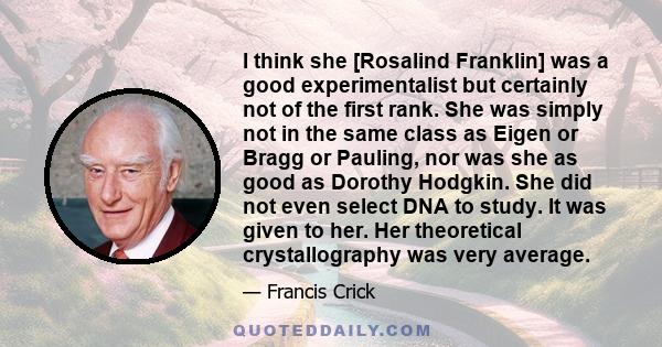 I think she [Rosalind Franklin] was a good experimentalist but certainly not of the first rank. She was simply not in the same class as Eigen or Bragg or Pauling, nor was she as good as Dorothy Hodgkin. She did not even 