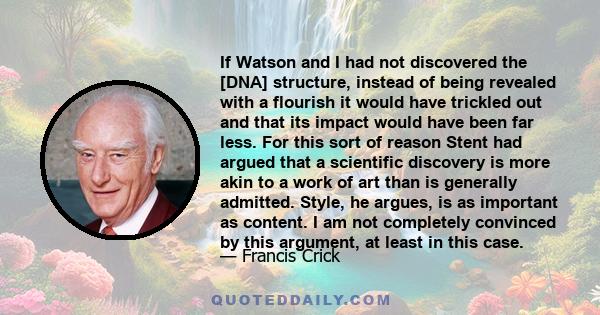 If Watson and I had not discovered the [DNA] structure, instead of being revealed with a flourish it would have trickled out and that its impact would have been far less. For this sort of reason Stent had argued that a