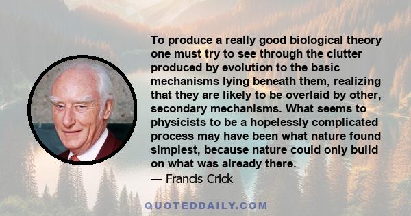 To produce a really good biological theory one must try to see through the clutter produced by evolution to the basic mechanisms lying beneath them, realizing that they are likely to be overlaid by other, secondary