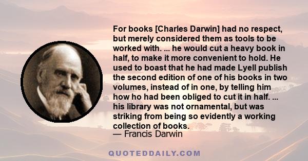 For books [Charles Darwin] had no respect, but merely considered them as tools to be worked with. ... he would cut a heavy book in half, to make it more convenient to hold. He used to boast that he had made Lyell