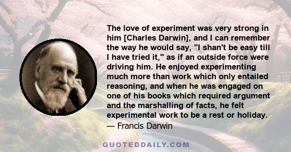 The love of experiment was very strong in him [Charles Darwin], and I can remember the way he would say, I shan't be easy till I have tried it, as if an outside force were driving him. He enjoyed experimenting much more 