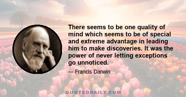 There seems to be one quality of mind which seems to be of special and extreme advantage in leading him to make discoveries. It was the power of never letting exceptions go unnoticed.