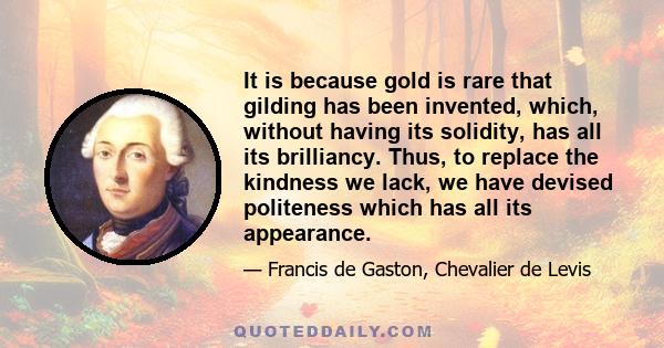 It is because gold is rare that gilding has been invented, which, without having its solidity, has all its brilliancy. Thus, to replace the kindness we lack, we have devised politeness which has all its appearance.