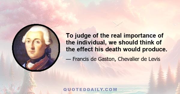 To judge of the real importance of the individual, we should think of the effect his death would produce.