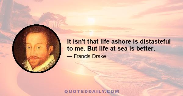 It isn't that life ashore is distasteful to me. But life at sea is better.