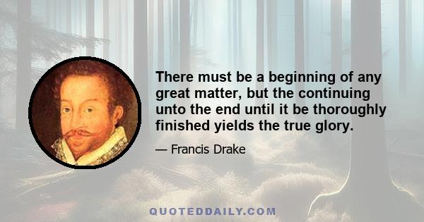 There must be a beginning of any great matter, but the continuing unto the end until it be thoroughly finished yields the true glory.