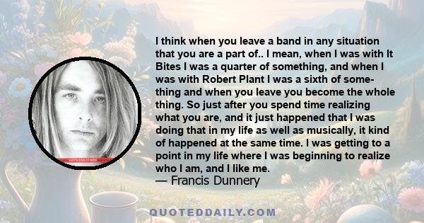 I think when you leave a band in any situation that you are a part of.. I mean, when I was with It Bites I was a quarter of something, and when I was with Robert Plant I was a sixth of some- thing and when you leave you 