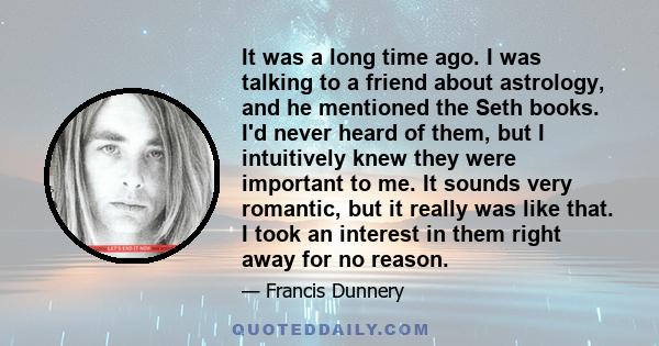 It was a long time ago. I was talking to a friend about astrology, and he mentioned the Seth books. I'd never heard of them, but I intuitively knew they were important to me. It sounds very romantic, but it really was