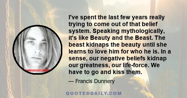 I've spent the last few years really trying to come out of that belief system. Speaking mythologically, it's like Beauty and the Beast. The beast kidnaps the beauty until she learns to love him for who he is. In a