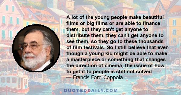 A lot of the young people make beautiful films or big films or are able to finance them, but they can't get anyone to distribute them, they can't get anyone to see them, so they go to these thousands of film festivals.