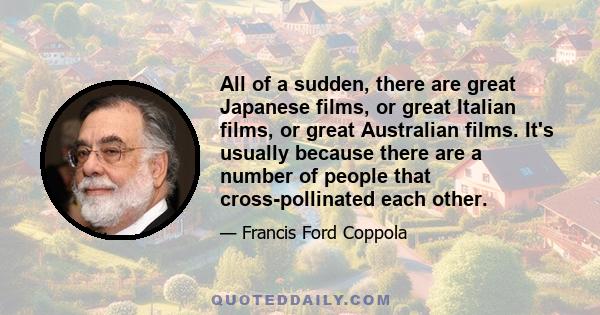 All of a sudden, there are great Japanese films, or great Italian films, or great Australian films. It's usually because there are a number of people that cross-pollinated each other.