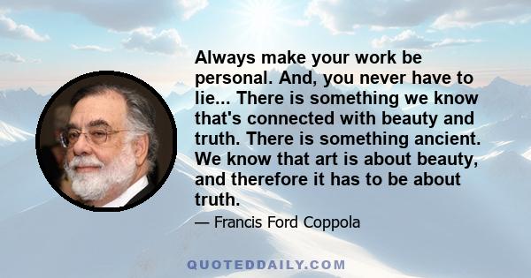 Always make your work be personal. And, you never have to lie... There is something we know that's connected with beauty and truth. There is something ancient. We know that art is about beauty, and therefore it has to