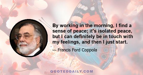 By working in the morning, I find a sense of peace; it's isolated peace, but I can definitely be in touch with my feelings, and then I just start.