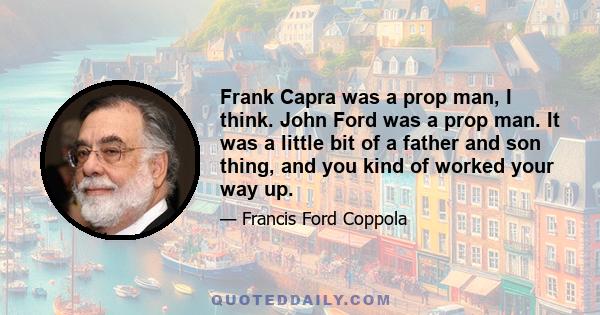 Frank Capra was a prop man, I think. John Ford was a prop man. It was a little bit of a father and son thing, and you kind of worked your way up.