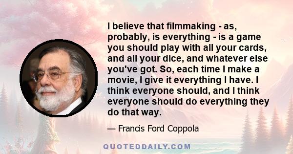 I believe that filmmaking - as, probably, is everything - is a game you should play with all your cards, and all your dice, and whatever else you've got. So, each time I make a movie, I give it everything I have. I