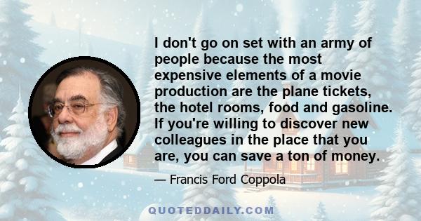 I don't go on set with an army of people because the most expensive elements of a movie production are the plane tickets, the hotel rooms, food and gasoline. If you're willing to discover new colleagues in the place