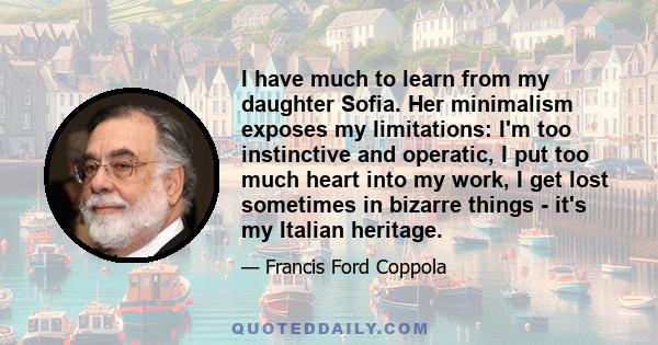 I have much to learn from my daughter Sofia. Her minimalism exposes my limitations: I'm too instinctive and operatic, I put too much heart into my work, I get lost sometimes in bizarre things - it's my Italian heritage.