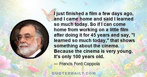 I just finished a film a few days ago, and I came home and said I learned so much today. So if I can come home from working on a little film after doing it for 45 years and say, I learned so much today, that shows