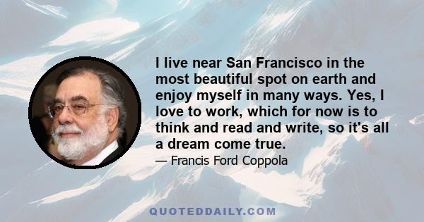 I live near San Francisco in the most beautiful spot on earth and enjoy myself in many ways. Yes, I love to work, which for now is to think and read and write, so it's all a dream come true.