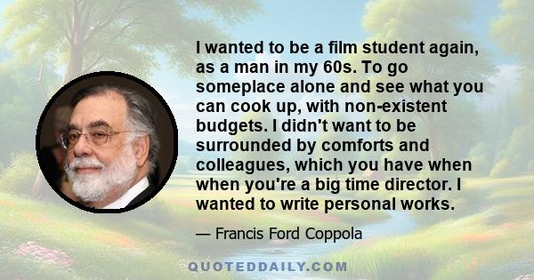 I wanted to be a film student again, as a man in my 60s. To go someplace alone and see what you can cook up, with non-existent budgets. I didn't want to be surrounded by comforts and colleagues, which you have when when 