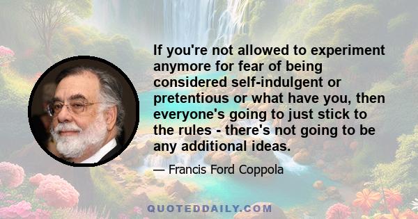 If you're not allowed to experiment anymore for fear of being considered self-indulgent or pretentious or what have you, then everyone's going to just stick to the rules - there's not going to be any additional ideas.