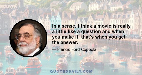 In a sense, I think a movie is really a little like a question and when you make it, that's when you get the answer.